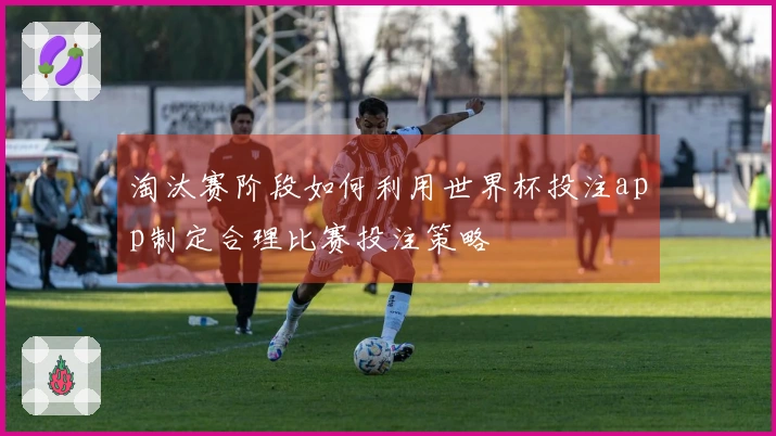 淘汰赛阶段如何利用世界杯投注app制定合理比赛投注策略